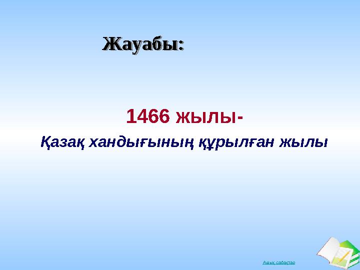 Ашық сабақтарЖауабы:Жауабы: 1466 жылы- Қазақ хандығының құрылған жылы