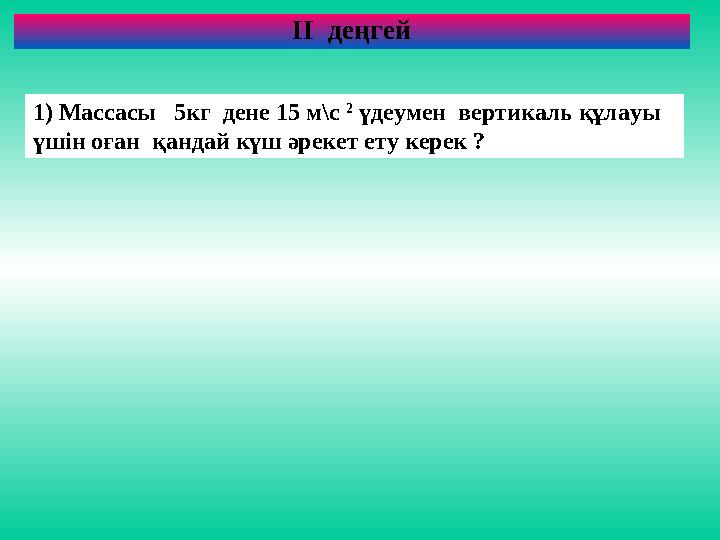 ІІ деңгей 1) Массасы 5кг дене 15 м\с 2 үдеумен вертикаль құлауы үшін оған қандай күш әрекет ету керек ?