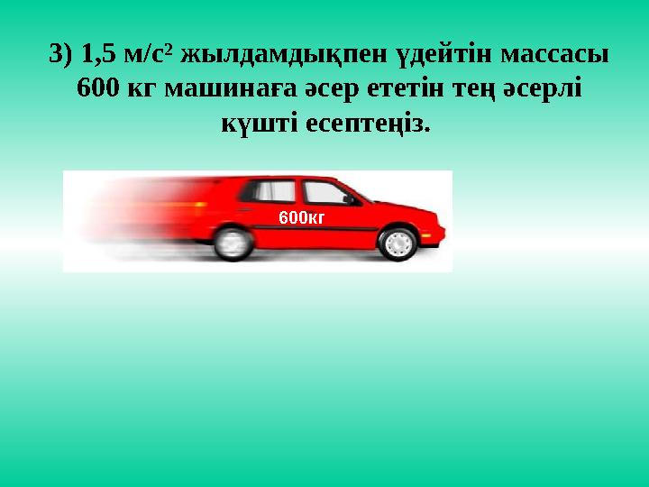 3) 1,5 м/с² жылдамдықпен үдейтін массасы 600 кг машинаға әсер ететін тең әсерлі күшті есептеңіз. 600кг