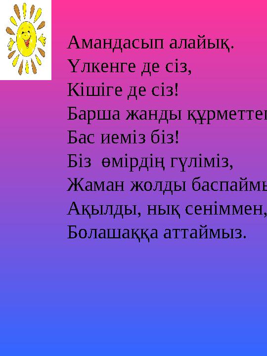 Амандасып алайық. Үлкенге де сіз, Кішіге де сіз! Барша жанды құрметтеп Бас иеміз біз! Біз өмірдің гүліміз, Жаман жолды баспаймы