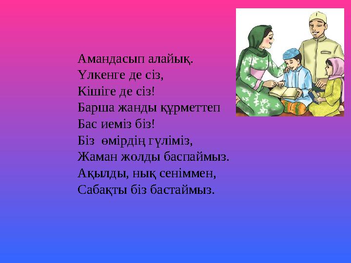 Амандасып алайық. Үлкенге де сіз, Кішіге де сіз! Барша жанды құрметтеп Бас иеміз біз! Біз өмірдің гүліміз, Жаман жолды баспаймы