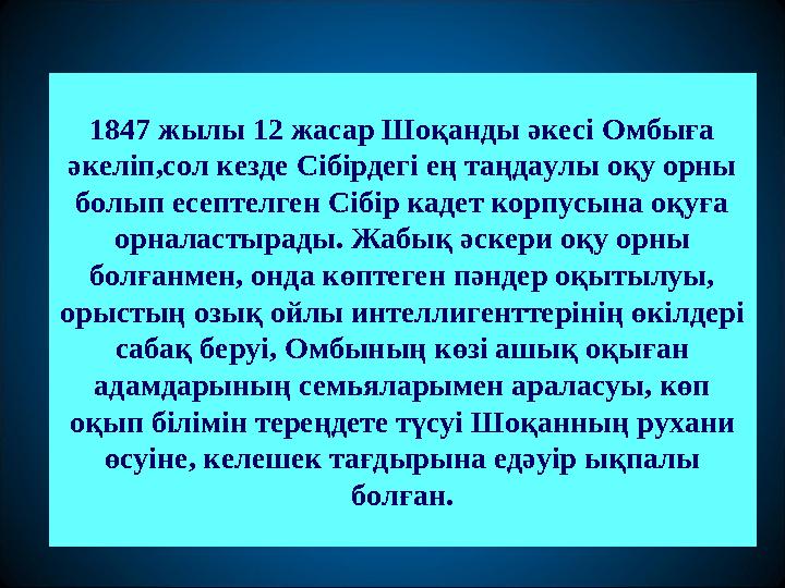 1847 жылы 12 жасар Шоқанды әкесі Омбыға әкеліп,сол кезде Сібірдегі ең таңдаулы оқу орны болып есептелген Сібір кадет корпусына