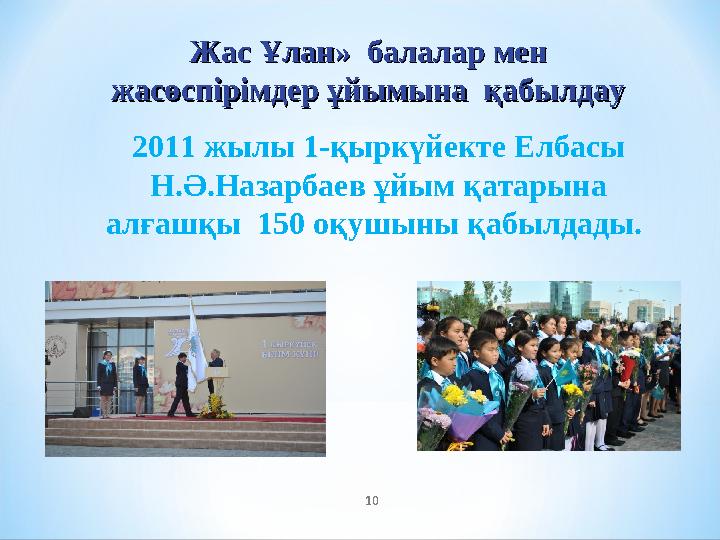 2011 жылы 1-қыркүйекте Елбасы Н.Ә.Назарбаев ұйым қатарына алғашқы 150 оқушыны қабылдады. 10Жас Ұлан» балалар мен Жас Ұлан»