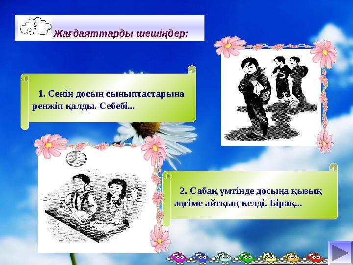 Жағдаяттарды шешіңдер: 1. Сенің досың сыныптастарына ренжіп қалды. Себебі... 2. Сабақ үмтінде досыңа қызық Жағдаяттарды шешіңдер: 1. Сенің досың сыныптастарына ренжіп қалды. Себебі... 2. Сабақ үмтінде досыңа қызық