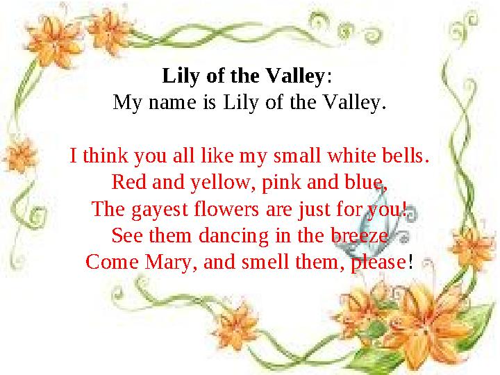 Lily of the Valley : My name is Lily of the Valley. I think you all like my small white bells. Red and yellow, pink and blue, T