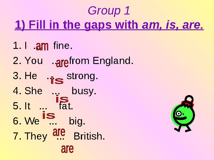 Group 1 1) Fill in the gaps with am, is, are. 1. I ... fine. 2. You ... from England. 3. He ... strong. 4. She