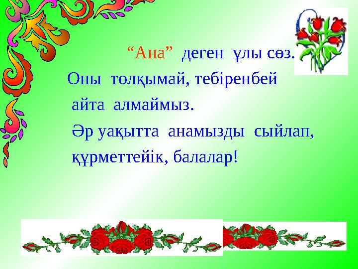 “ Ана” деген ұлы сөз. Оны толқымай, тебіренбей айта алмаймыз. Әр уақытта анамызды сыйлап, құрметтейік, балалар!