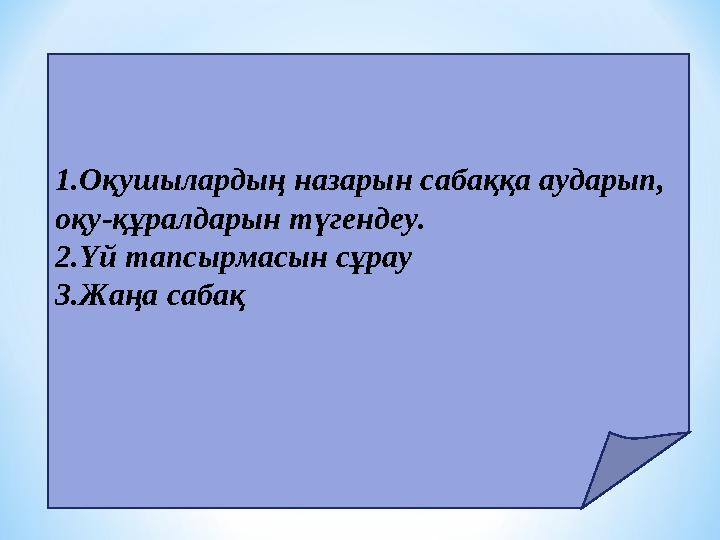 1.Оқушылардың назарын сабаққа аударып, оқу-құралдарын түгендеу. 2.Үй тапсырмасын сұрау 3.Жаңа сабақ
