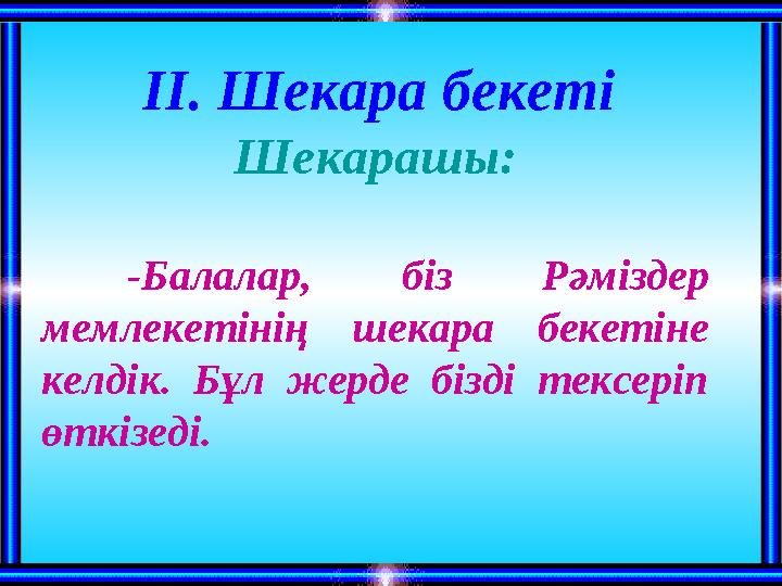 ІІ. Шекара бекеті Шекарашы: -Балалар, біз Рәміздер мемлекетінің шекара бекетіне келдік. Бұл жерде бізді тексеріп