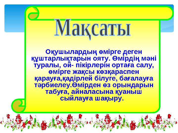 Оқушылардың өмірге деген құштарлықтарын ояту. Өмірдің мәні туралы, ой- пікірлерін ортаға салу, өмірге жақсы көзқараспен қара