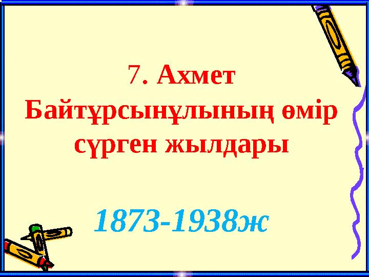 7. Ахмет Байтұрсынұлының өмір сүрген жылдары 1873-1938ж