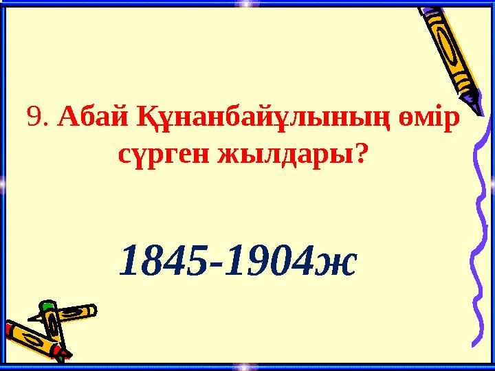 9. Абай Құнанбайұлының өмір сүрген жылдары? 1845-1904ж