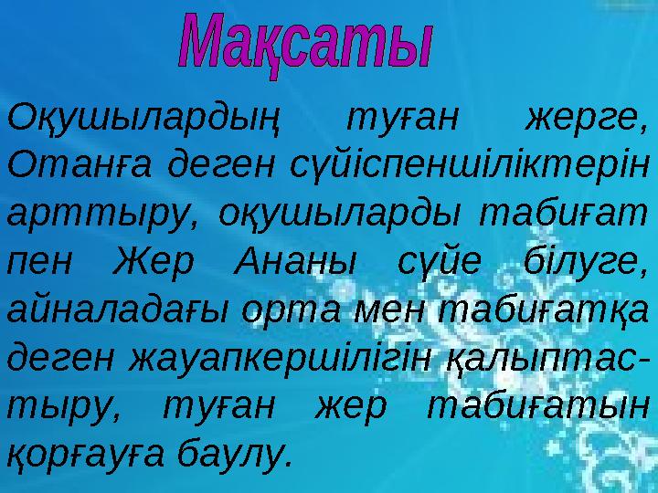 Оқушылардың туған жерге, Отанға деген сүйіспеншіліктерін арттыру, оқушыларды табиғат пен Жер Ананы сүйе білуге, айналадағы о