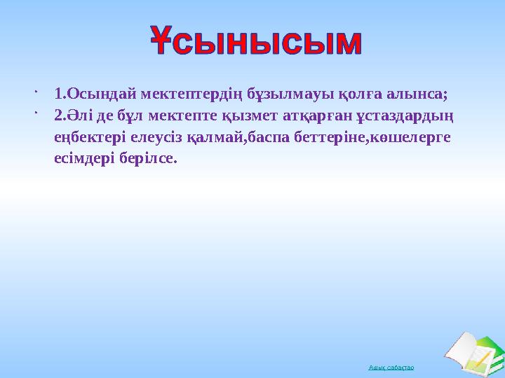 Ашық сабақтар 1.Осындай мектептердің бұзылмауы қолға алынса;  2.Әлі де бұл мектепте қызмет атқарған ұстаздардың еңбектері еле