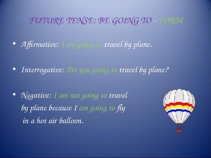 FUTURE TENSE: BE GOING TO - FORM • Affirmative: I am going to travel by plane. • Interrogative: Are you going to travel by