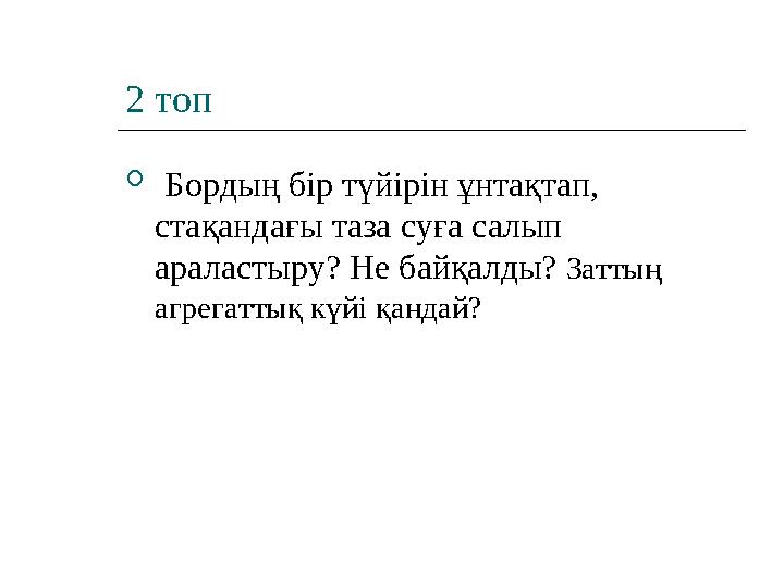 2 топ  Бордың бір түйірін ұнтақтап, стақандағы таза суға салып араластыру? Не байқалды? Заттың агрегаттық күйі қандай?
