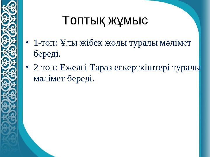 Топтық жұмыс • 1-топ: Ұлы жібек жолы туралы мәлімет береді. • 2-топ: Ежелгі Тараз ескерткіштері туралы мәлімет береді.