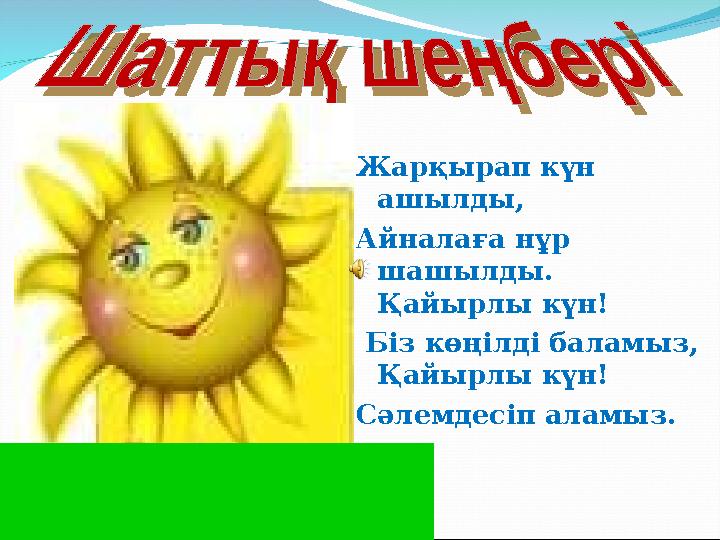 Жарқырап күн ашылды, Айналаға нұр шашылды. Қайырлы күн! Біз көңілді баламыз, Қайырлы күн! Сәлемдесіп аламыз.