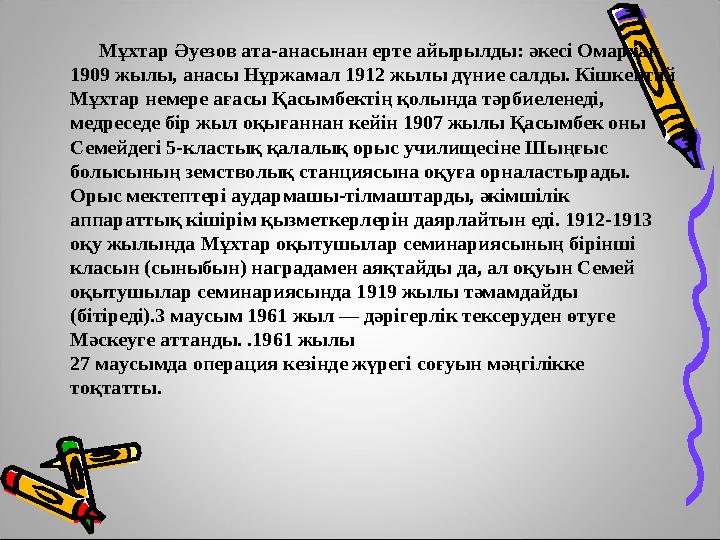 Мұхтар Әуезов ата-анасынан ерте айырылды: әкесі Омархан 1909 жылы, анасы Нұржамал 1912 жылы дүние салды. Кішкентай М