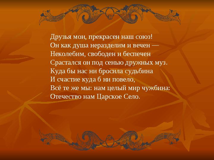 Друзья мои, прекрасен наш союз! Он как душа неразделим и вечен — Неколебим, свободен и беспечен Срастался он под сенью дружных