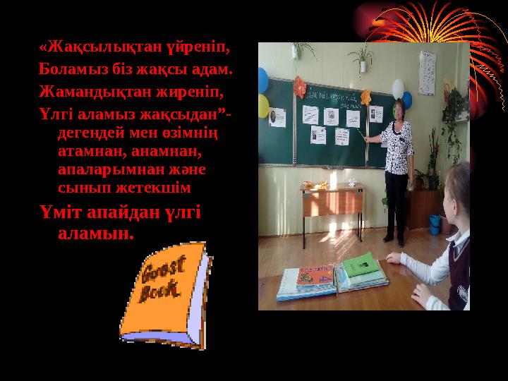 «Жақсылықтан үйреніп, Боламыз біз жақсы адам. Жамандықтан жиреніп, Үлгі аламыз жақсыдан”- дегендей мен өзімнің атамнан,