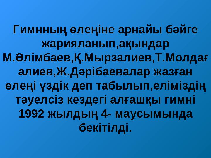 Гимнның өлеңіне арнайы бәйге жарияланып,ақындар М.Әлімбаев,Қ.Мырзалиев,Т.Молдағ алиев,Ж.Дәрібаевалар жазған өлеңі үздік деп т