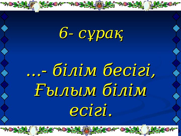 6- сұрақ6- сұрақ ...- білім бесігі,...- білім бесігі, Ғылым білім Ғылым білім есігі.есігі.