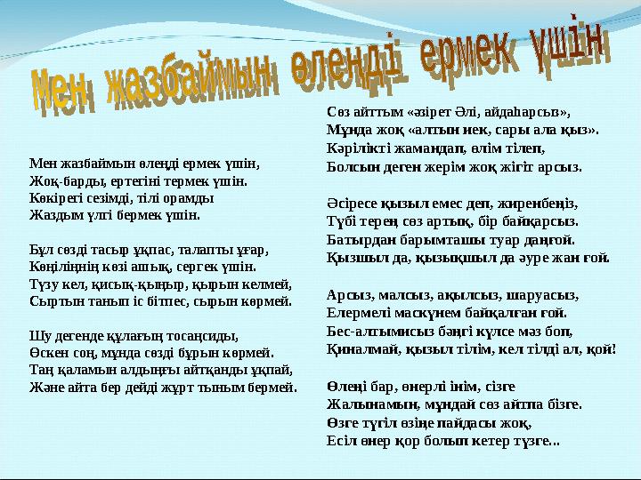 Мен жазбаймын өлеңді ермек үшін, Жоқ-барды, ертегіні термек үшін. Көкірегі сезімді, тілі орамды Жаздым үлгі бермек үшін. Бұл сө