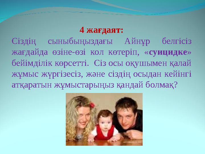 4 жағдаят: Сіздің сыныбыңыздағы Айнұр белгісіз жағдайда өзіне-өзі кол көтеріп, « суицидке » бейімділік көрсетті. Сіз о