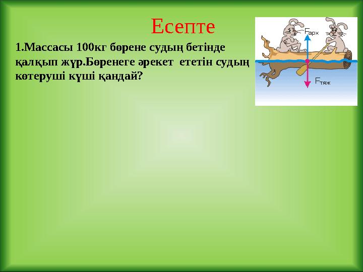 Есепте 1.Массасы 100кг бөрене судың бетінде қалқып жүр.Бөренеге әрекет ететін судың көтеруші күші қандай?