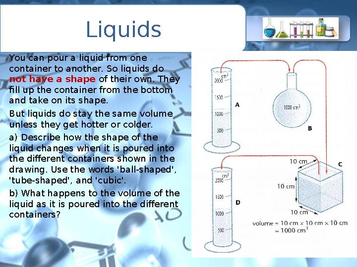 Liquids You can pour a liquid from one container to another. So liquids do not have a shape of their own. They fill up the co