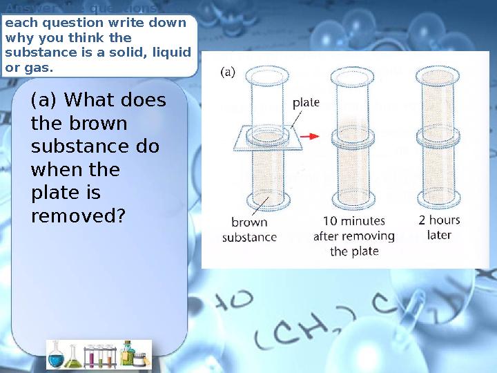 Answer the questions. For each question write down why you think the substance is a solid, liquid or gas. (a) What does the