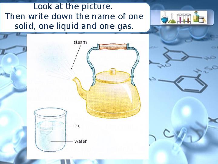 Look at the picture. Then write down the name of one solid, one liquid and one gas.