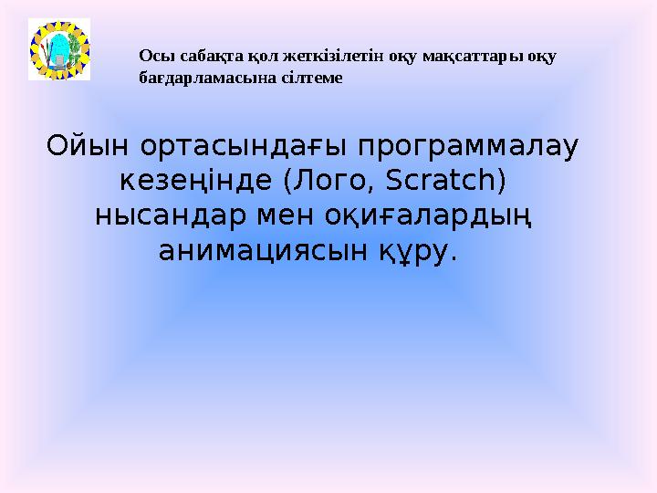 Осы сабақта қол жеткізілетін оқу мақсаттары оқу бағдарламасына сілтеме Ойын ортасындағы программалау кезеңінде (Лого, Scratch