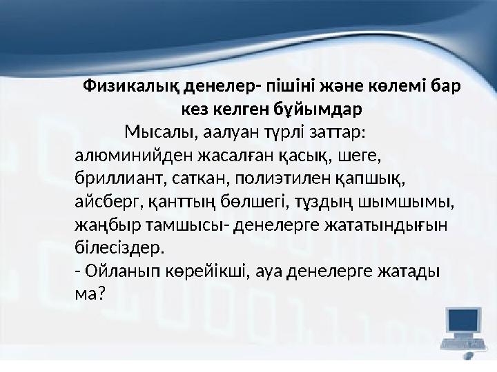 Физикалық денелер- пішіні және көлемі бар кез келген бұйымдар Мысалы, аалуан түрлі заттар: алюминийден жасалған қасық, шеге,