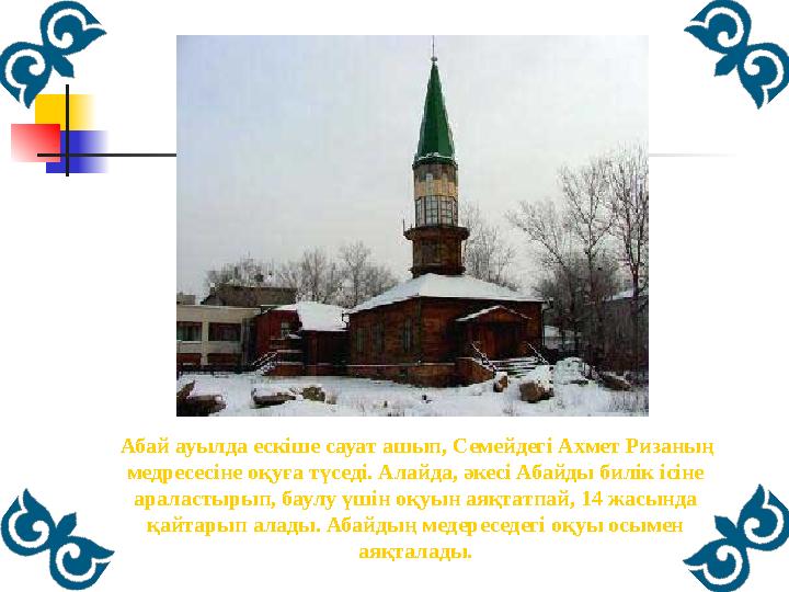 Абай ауылда ескіше сауат ашып, Семейдегі Ахмет Ризаның медресесіне оқуға түседі. Алайда, әкесі Абайды билік ісіне араласт