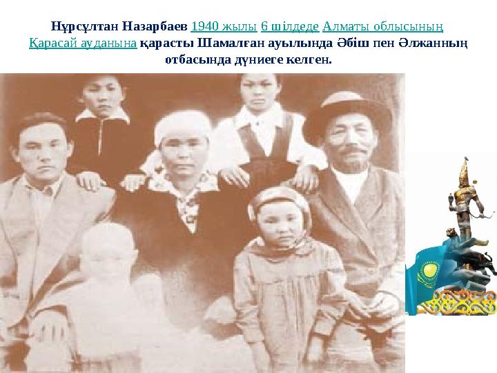 Нұрсұлтан Назарбаев 1940 жылы 6 шілдеде Алматы облысының Қарасай ауданына қарасты Шамалған ауылында Әбіш пен Әлжанның отбасынд