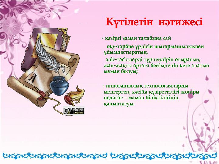 - қазіргі заман талабына сай оқу-тәрбие үрдісін шығармашылықпен ұйымдастыратын, әдіс-тәсілдерді түрлендіріп от