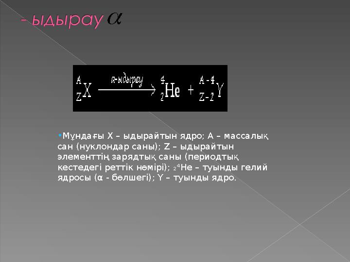  •Мұндағы Х – ыдырайтын ядро; А – массалық сан (нуклондар саны); Z – ыдырайтын элементтің зарядтық саны (периодтық кестеде