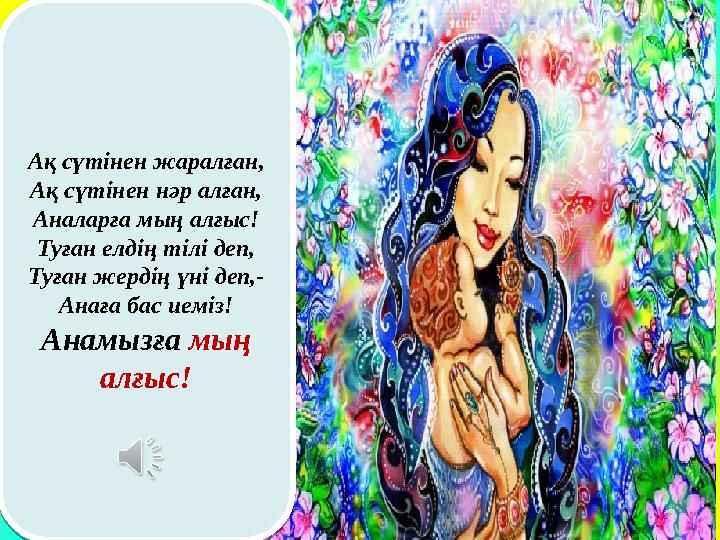 Ақ сүтінен жаралған, Ақ сүтінен нәр алған, Аналарға мың алғыс! Туған елдің тілі деп, Туған жердің үні деп,- Анаға бас иеміз! Ана