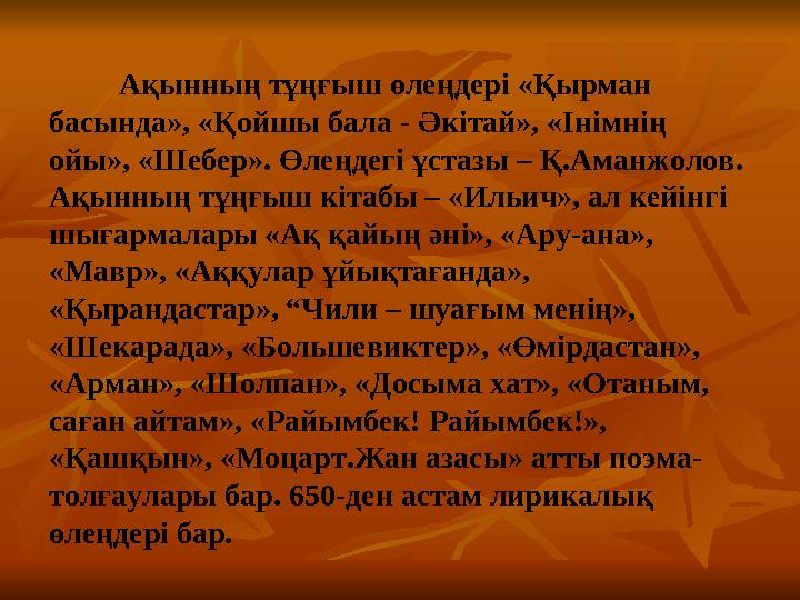 Ақынның тұңғыш өлеңдері «Қырман басында», «Қойшы бала - Әкітай», «Інімнің ойы», «Шебер». Өлеңдегі ұстазы – Қ.Аманжо