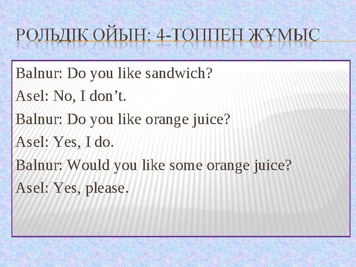 Balnur: Do you like sandwich? Asel: No, I don’t. Balnur: Do you like orange juice? Asel: Yes, I do. Balnur: Would you like some