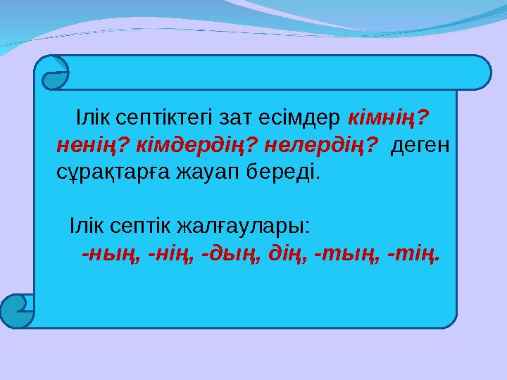 Ілік септіктегі зат есімдер кімнің? ненің? кімдердің? нелердің? деген сұрақтарға жауап береді. Ілік септік жалғау