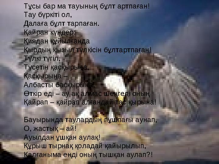 Тұсы бар ма тауының бұлт артпаған! Тау бүркіті ол, Далаға бұлт тарпаған. Қайран күндер: Қиядан құйылғанда Қырдың қызыл түл