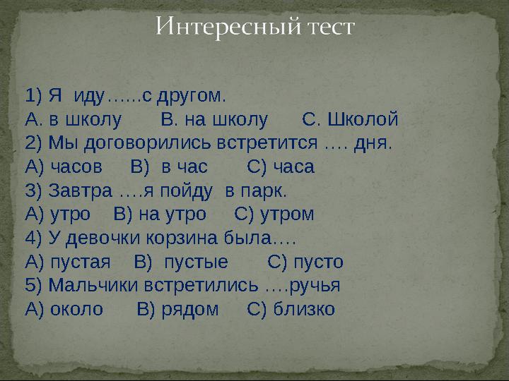 1) Я иду…...с другом. А. в школу В. на школу С. Школой 2) Мы договорились встретится …. дня. А) часов В) в час