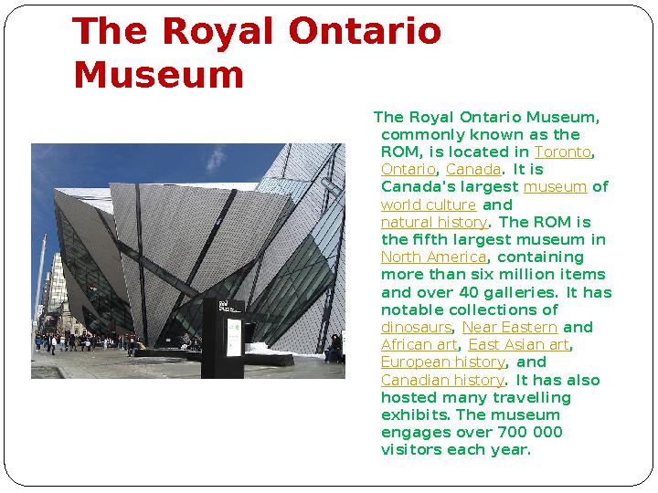 The Royal Ontario Museum The Royal Ontario Museum, commonly known as the ROM, is located in Toronto , Ontario , Canad