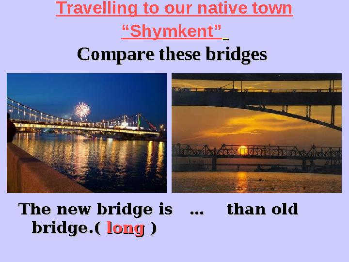Travelling to our native town “Shymkent” Compare these bridgesCompare these bridges The new bridge is … than old The n