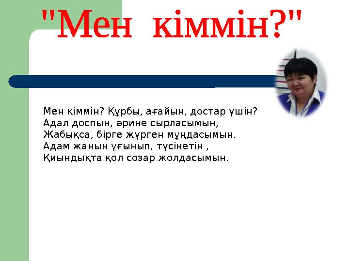 Мен кіммін? Құрбы, ағайын, достар үшін? Адал доспын, әрине сырласымын, Жабықса, бірге жүрген мұңдасымын. Адам жанын ұғынып, түсі