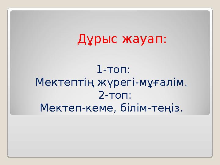 Дұрыс жауап: 1-топ: Мектептің жүрегі-мұғалім. 2-топ: Мектеп-кеме, білім-теңіз.