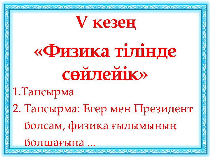 V кезең «Физика тілінде сөйлейік» 1.Тапсырма 2. Тапсырма: Егер мен Президент болсам, физика ғылымының болшағына ...